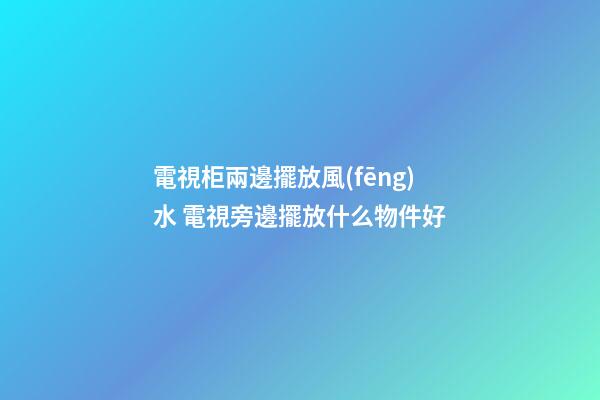 電視柜兩邊擺放風(fēng)水 電視旁邊擺放什么物件好